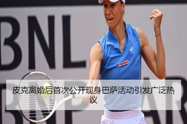 皮克离婚后首次公开现身巴萨活动引发广泛热议